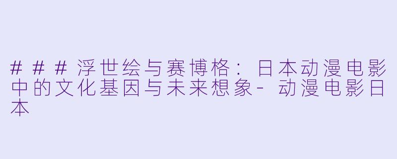 ###浮世绘与赛博格：日本动漫电影中的文化基因与未来想象-动漫电影日本