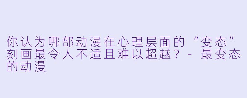 你认为哪部动漫在心理层面的“变态”刻画最令人不适且难以超越?-最变态的动漫