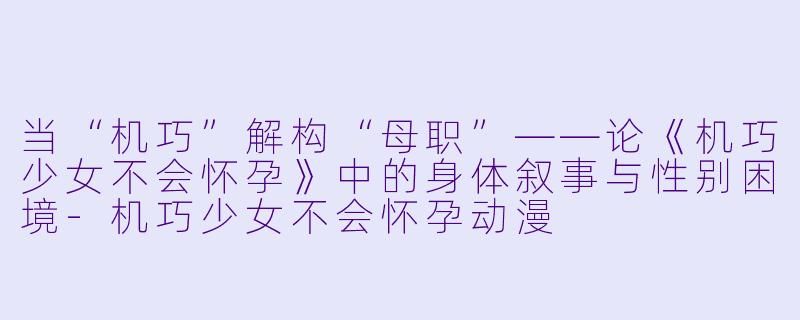 当“机巧”解构“母职”——论《机巧少女不会怀孕》中的身体叙事与性别困境-机巧少女不会怀孕动漫