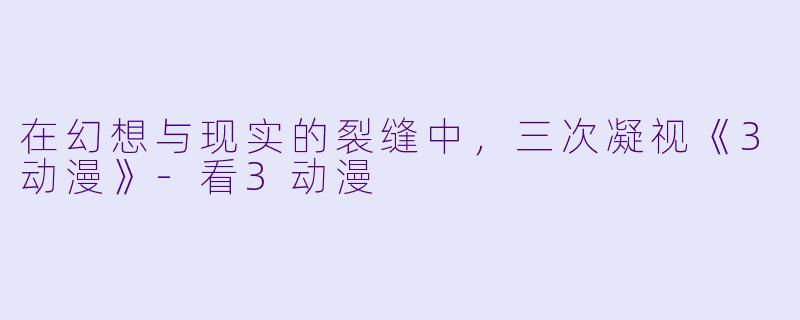 在幻想与现实的裂缝中，三次凝视《3动漫》-看3动漫