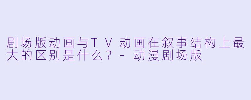 剧场版动画与TV动画在叙事结构上最大的区别是什么？-动漫剧场版