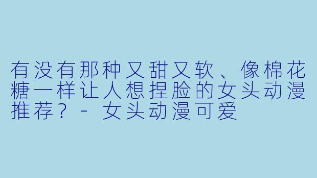 有没有那种又甜又软、像棉花糖一样让人想捏脸的女头动漫推荐？-女头动漫可爱