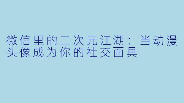 微信里的二次元江湖：当动漫头像成为你的社交面具