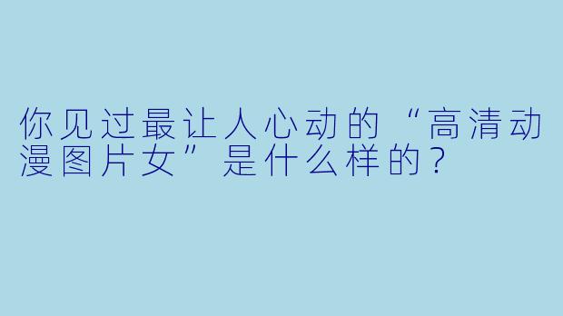 你见过最让人心动的“高清动漫图片女”是什么样的？