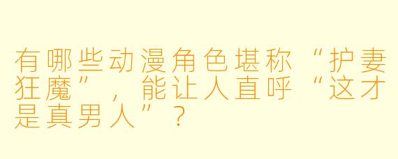 有哪些动漫角色堪称“护妻狂魔”，能让人直呼“这才是真男人”？