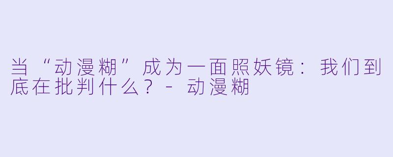 当“动漫糊”成为一面照妖镜：我们到底在批判什么？-动漫糊