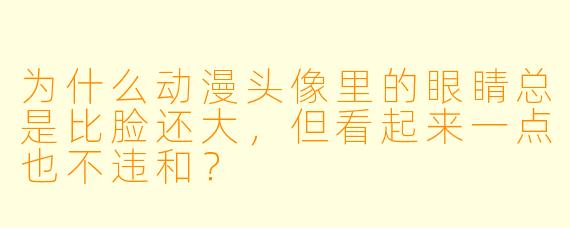 为什么动漫头像里的眼睛总是比脸还大，但看起来一点也不违和？