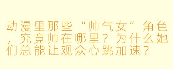动漫里那些“帅气女”角色，究竟帅在哪里？为什么她们总能让观众心跳加速？