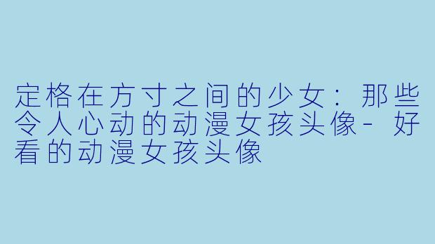 定格在方寸之间的少女:那些令人心动的动漫女孩头像-好看的动漫女孩头像