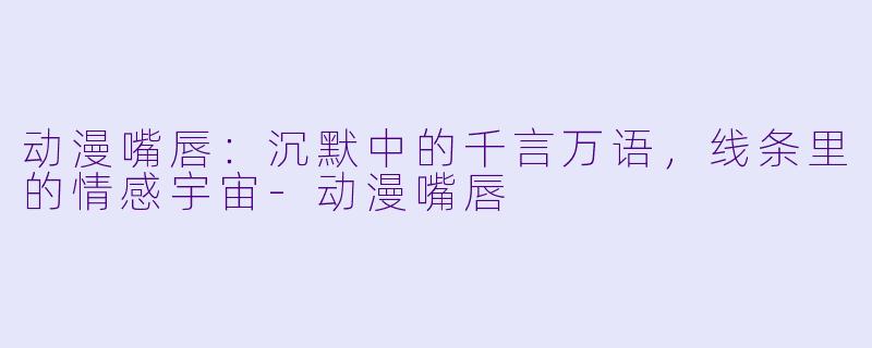 动漫嘴唇：沉默中的千言万语，线条里的情感宇宙-动漫嘴唇