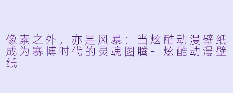 像素之外，亦是风暴：当炫酷动漫壁纸成为赛博时代的灵魂图腾-炫酷动漫壁纸