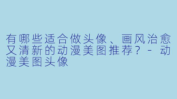 有哪些适合做头像、画风治愈又清新的动漫美图推荐?-动漫美图头像