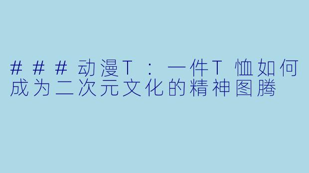 ###动漫T：一件T恤如何成为二次元文化的精神图腾
