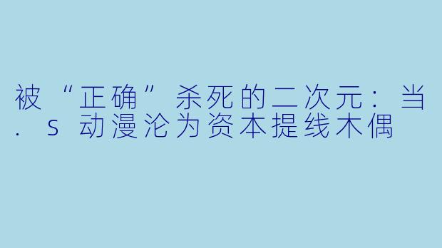 被“正确”杀死的二次元:当.s动漫沦为资本提线木偶