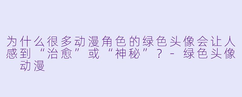 为什么很多动漫角色的绿色头像会让人感到“治愈”或“神秘”？-绿色头像 动漫