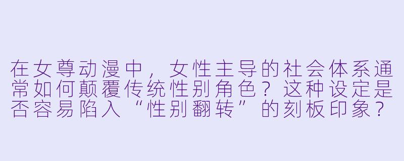 在女尊动漫中，女性主导的社会体系通常如何颠覆传统性别角色？这种设定是否容易陷入“性别翻转”的刻板印象？-女尊动漫
