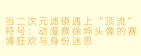 当二次元滤镜遇上“顶流”符号：动漫蔡徐坤头像的赛博狂欢与身份迷思