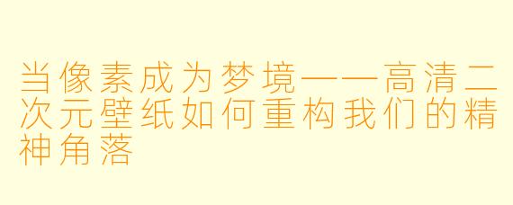当像素成为梦境——高清二次元壁纸如何重构我们的精神角落