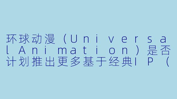 环球动漫（UniversalAnimation）是否计划推出更多基于经典IP（如《小黄人》《侏罗纪世界》《超级马里奥》）的跨界联动作品？