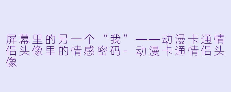 屏幕里的另一个“我”——动漫卡通情侣头像里的情感密码-动漫卡通情侣头像