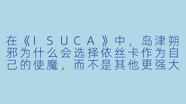 在《ISUCA》中，岛津朔邪为什么会选择依丝卡作为自己的使魔，而不是其他更强大的灵魂？-isuca动漫