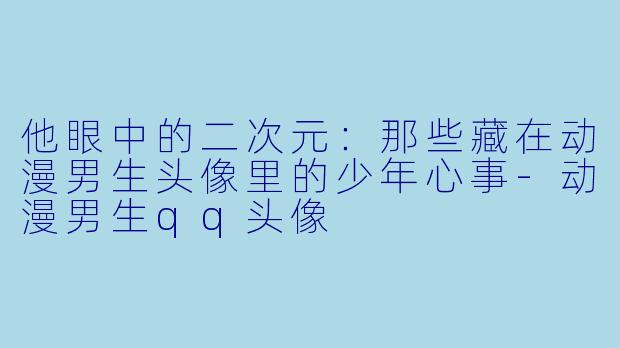 他眼中的二次元:那些藏在动漫男生头像里的少年心事-动漫男生qq头像