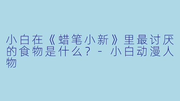 小白在《蜡笔小新》里最讨厌的食物是什么？