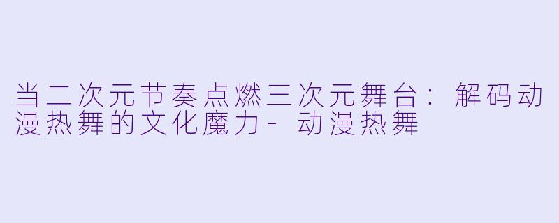 当二次元节奏点燃三次元舞台:解码动漫热舞的文化魔力-动漫热舞