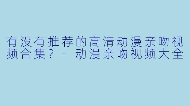 有没有推荐的高清动漫亲吻视频合集?-动漫亲吻视频大全
