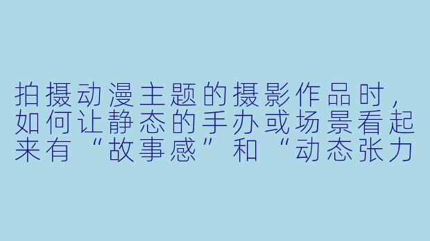 拍摄动漫主题的摄影作品时，如何让静态的手办或场景看起来有“故事感”和“动态张力”？