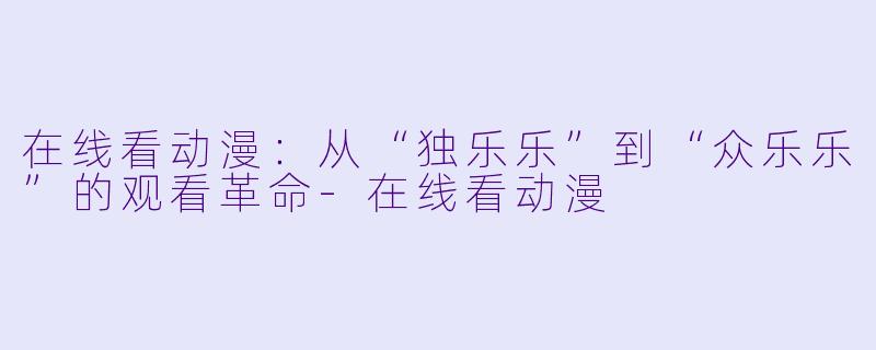 在线看动漫:从“独乐乐”到“众乐乐”的观看革命-在线看动漫