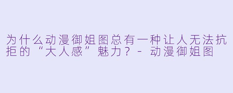 为什么动漫御姐图总有一种让人无法抗拒的“大人感”魅力？