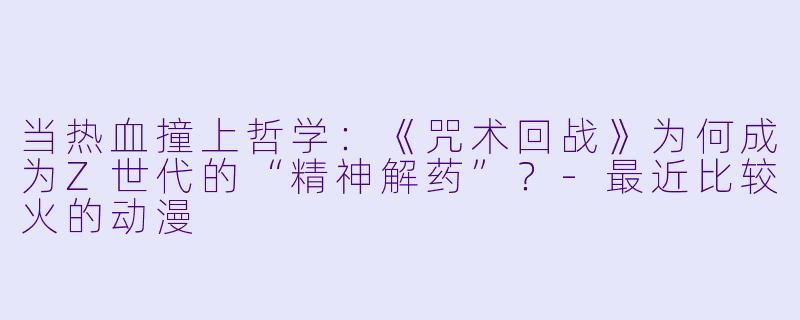 当热血撞上哲学：《咒术回战》为何成为Z世代的“精神解药”？-最近比较火的动漫
