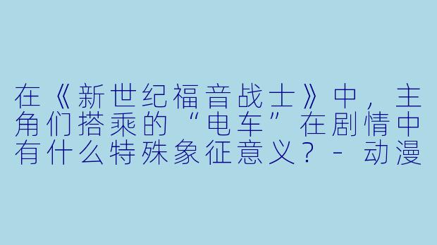 在《新世纪福音战士》中，主角们搭乘的“电车”在剧情中有什么特殊象征意义？