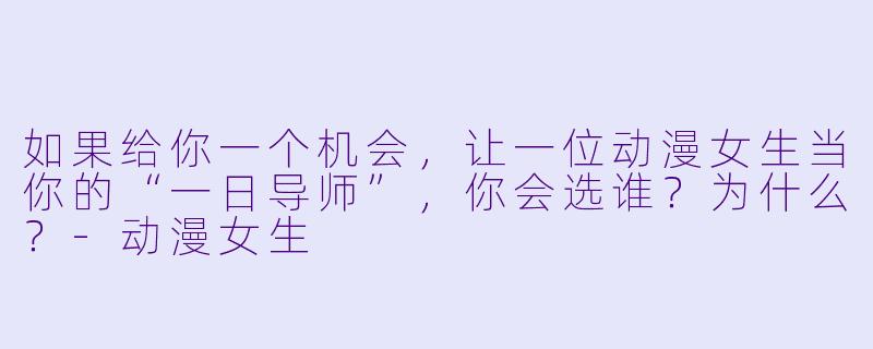 如果给你一个机会,让一位动漫女生当你的“一日导师”,你会选谁?为什么?-动漫女生