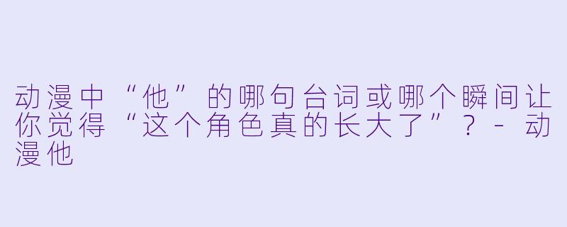 动漫中“他”的哪句台词或哪个瞬间让你觉得“这个角色真的长大了”？