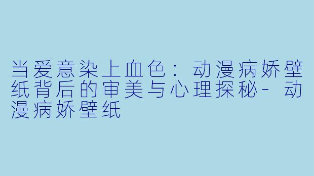 当爱意染上血色:动漫病娇壁纸背后的审美与心理探秘-动漫病娇壁纸