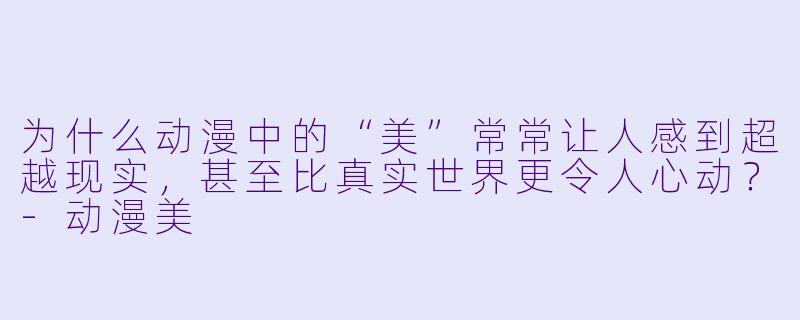 为什么动漫中的“美”常常让人感到超越现实，甚至比真实世界更令人心动？