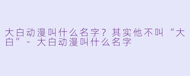 大白动漫叫什么名字？其实他不叫“大白”-大白动漫叫什么名字