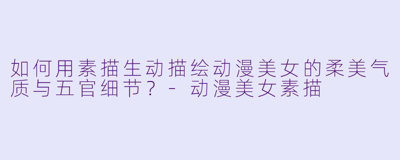 如何用素描生动描绘动漫美女的柔美气质与五官细节？-动漫美女素描