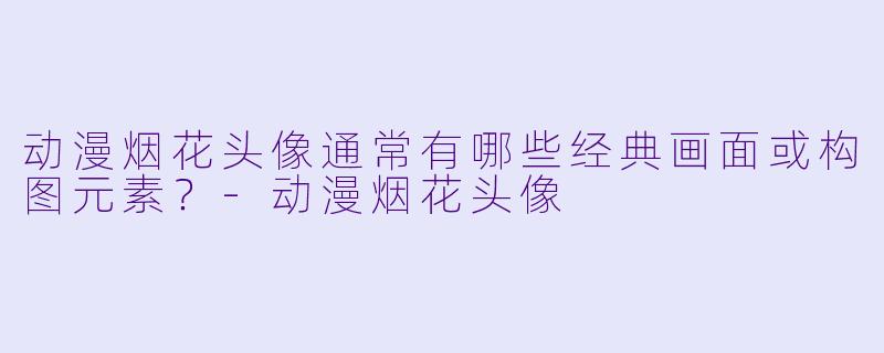动漫烟花头像通常有哪些经典画面或构图元素？-动漫烟花头像