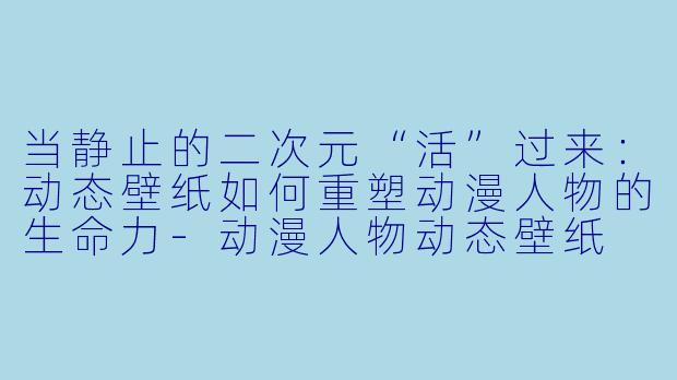 当静止的二次元“活”过来:动态壁纸如何重塑动漫人物的生命力-动漫人物动态壁纸