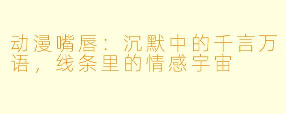 动漫嘴唇：沉默中的千言万语，线条里的情感宇宙