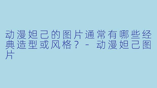 动漫妲己的图片通常有哪些经典造型或风格？