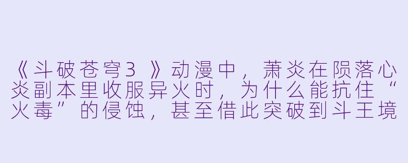 《斗破苍穹3》动漫中，萧炎在陨落心炎副本里收服异火时，为什么能抗住“火毒”的侵蚀，甚至借此突破到斗王境界？