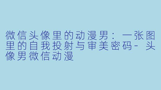 微信头像里的动漫男：一张图里的自我投射与审美密码-头像男微信动漫