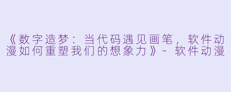 《数字造梦：当代码遇见画笔，软件动漫如何重塑我们的想象力》