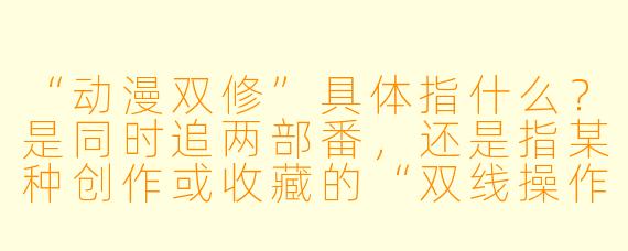 “动漫双修”具体指什么？是同时追两部番，还是指某种创作或收藏的“双线操作”？