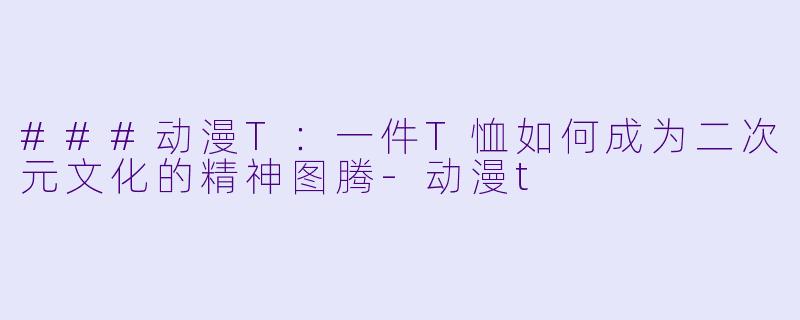 ###动漫T：一件T恤如何成为二次元文化的精神图腾-动漫t