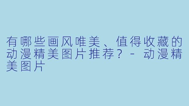 有哪些画风唯美、值得收藏的动漫精美图片推荐？